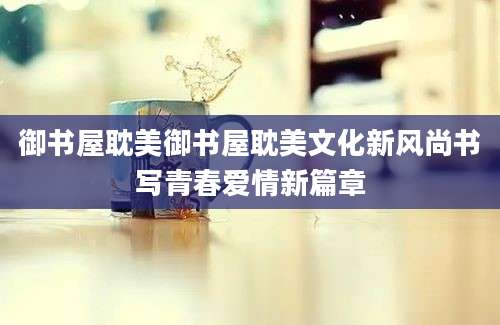 御书屋耽美御书屋耽美文化新风尚书写青春爱情新篇章