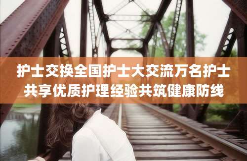 护士交换全国护士大交流万名护士共享优质护理经验共筑健康防线