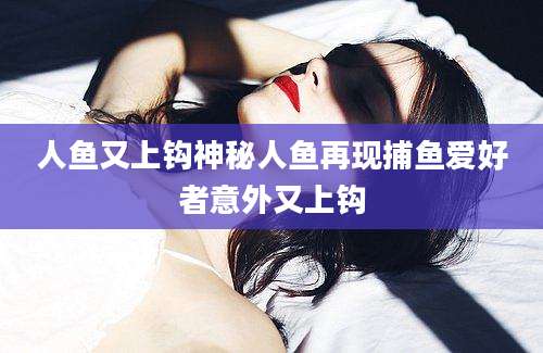 人鱼又上钩神秘人鱼再现捕鱼爱好者意外又上钩