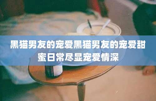 黑猫男友的宠爱黑猫男友的宠爱甜蜜日常尽显宠爱情深