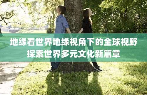 地缘看世界地缘视角下的全球视野探索世界多元文化新篇章