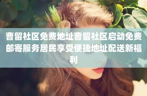 曹留社区免费地址曹留社区启动免费邮寄服务居民享受便捷地址配送新福利