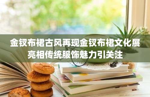 金钗布裙古风再现金钗布裙文化展亮相传统服饰魅力引关注
