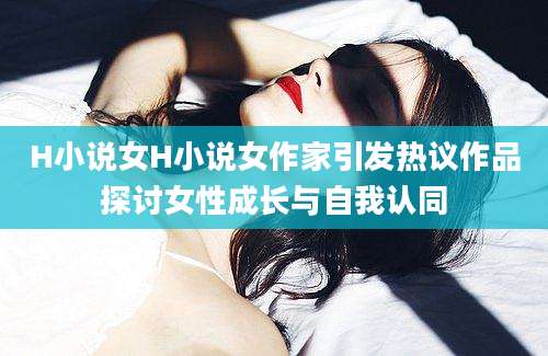 H小说女H小说女作家引发热议作品探讨女性成长与自我认同