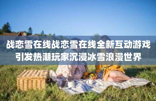 战恋雪在线战恋雪在线全新互动游戏引发热潮玩家沉浸冰雪浪漫世界