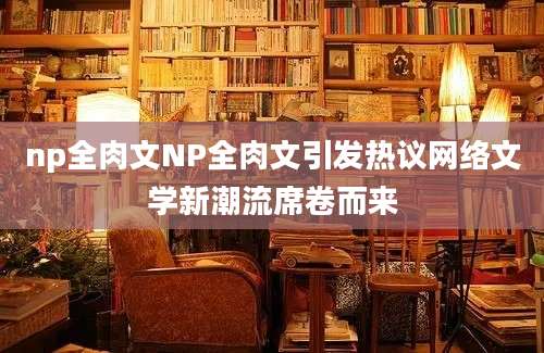 np全肉文NP全肉文引发热议网络文学新潮流席卷而来
