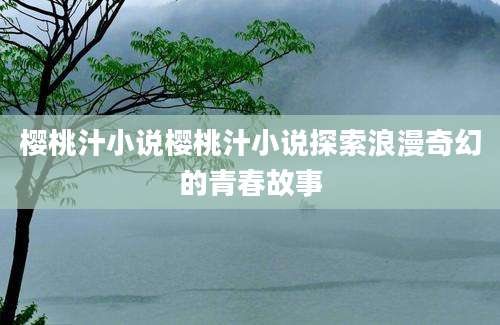 樱桃汁小说樱桃汁小说探索浪漫奇幻的青春故事