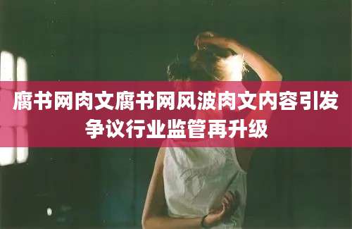 腐书网肉文腐书网风波肉文内容引发争议行业监管再升级