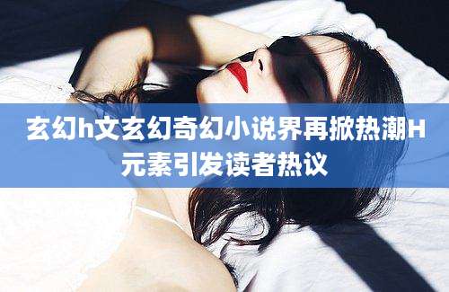 玄幻h文玄幻奇幻小说界再掀热潮H元素引发读者热议