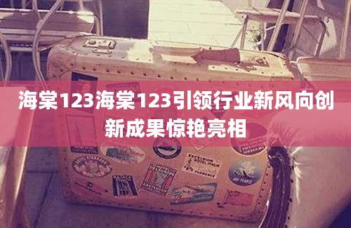 海棠123海棠123引领行业新风向创新成果惊艳亮相
