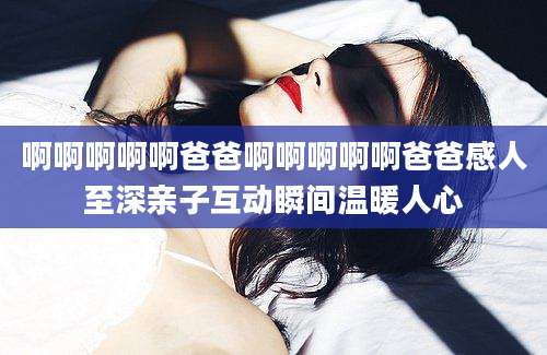 啊啊啊啊啊爸爸啊啊啊啊啊爸爸感人至深亲子互动瞬间温暖人心