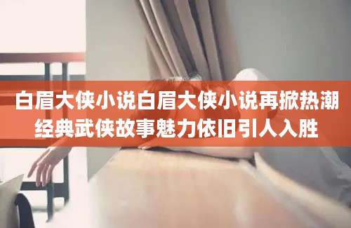 白眉大侠小说白眉大侠小说再掀热潮经典武侠故事魅力依旧引人入胜