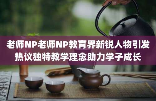 老师NP老师NP教育界新锐人物引发热议独特教学理念助力学子成长