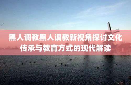 黑人调教黑人调教新视角探讨文化传承与教育方式的现代解读