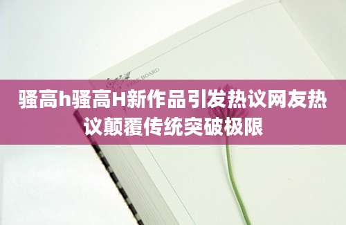 骚高h骚高H新作品引发热议网友热议颠覆传统突破极限