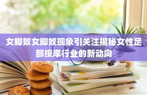 女脚奴女脚奴现象引关注揭秘女性足部按摩行业的新动向