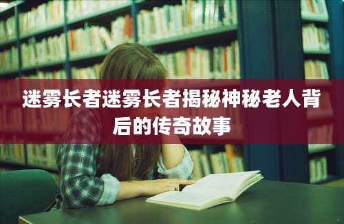 迷雾长者迷雾长者揭秘神秘老人背后的传奇故事