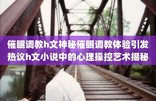 催眠调教h文神秘催眠调教体验引发热议h文小说中的心理操控艺术揭秘