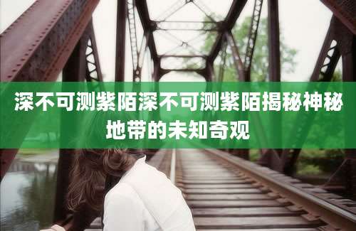 深不可测紫陌深不可测紫陌揭秘神秘地带的未知奇观