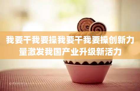 我要干我要操我要干我要操创新力量激发我国产业升级新活力