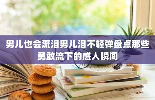 男儿也会流泪男儿泪不轻弹盘点那些勇敢流下的感人瞬间