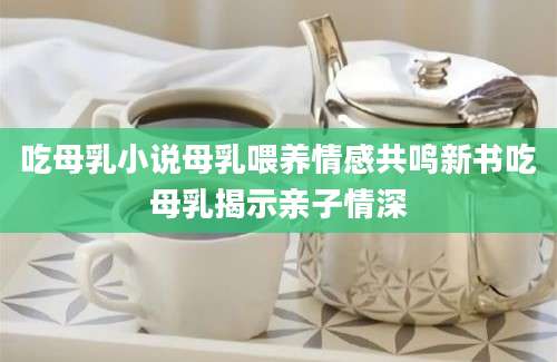 吃母乳小说母乳喂养情感共鸣新书吃母乳揭示亲子情深