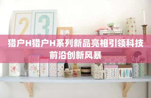 猎户H猎户H系列新品亮相引领科技前沿创新风暴