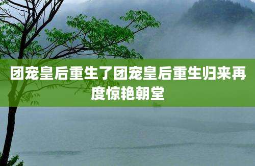 团宠皇后重生了团宠皇后重生归来再度惊艳朝堂