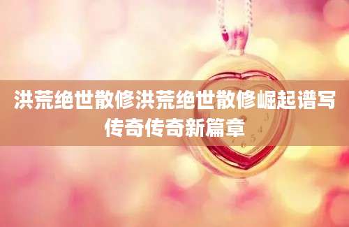 洪荒绝世散修洪荒绝世散修崛起谱写传奇传奇新篇章