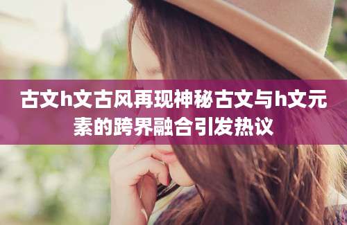 古文h文古风再现神秘古文与h文元素的跨界融合引发热议