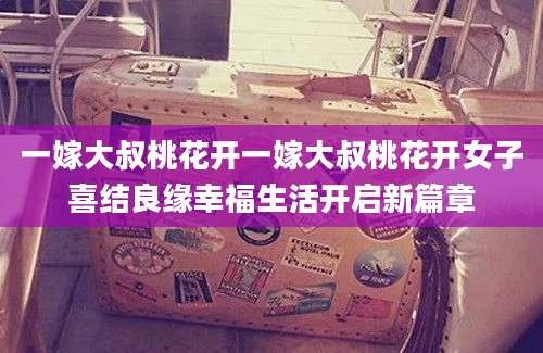 一嫁大叔桃花开一嫁大叔桃花开女子喜结良缘幸福生活开启新篇章