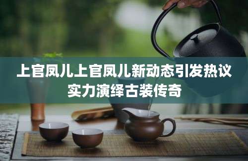 上官凤儿上官凤儿新动态引发热议实力演绎古装传奇