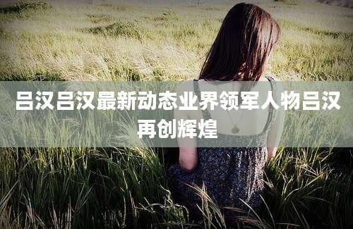 吕汉吕汉最新动态业界领军人物吕汉再创辉煌