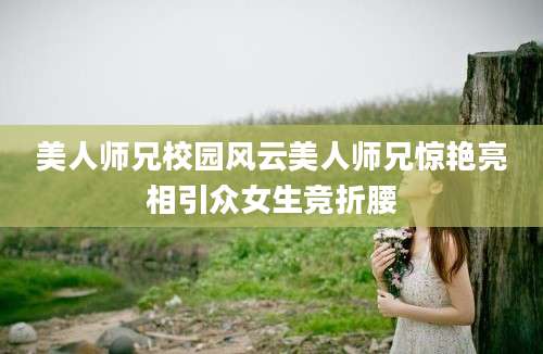 美人师兄校园风云美人师兄惊艳亮相引众女生竞折腰