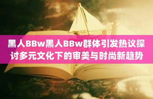 黑人BBw黑人BBw群体引发热议探讨多元文化下的审美与时尚新趋势