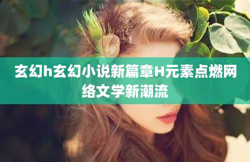 玄幻h玄幻小说新篇章H元素点燃网络文学新潮流