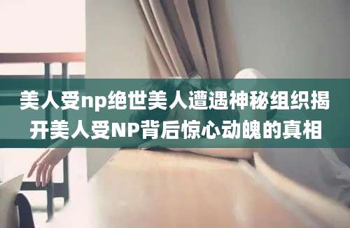 美人受np绝世美人遭遇神秘组织揭开美人受NP背后惊心动魄的真相