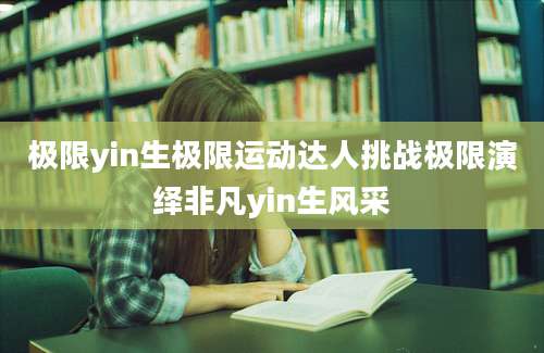 极限yin生极限运动达人挑战极限演绎非凡yin生风采