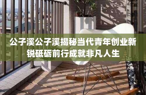 公子溪公子溪揭秘当代青年创业新锐砥砺前行成就非凡人生
