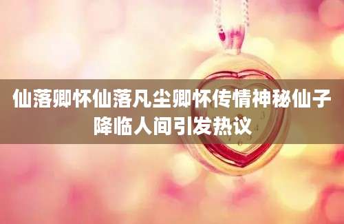 仙落卿怀仙落凡尘卿怀传情神秘仙子降临人间引发热议