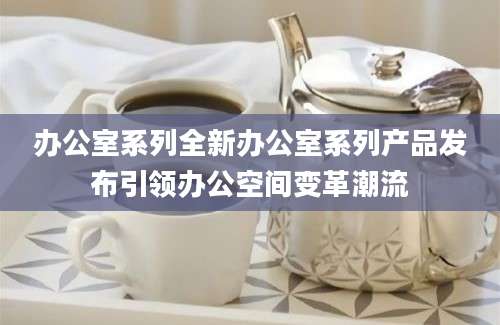 办公室系列全新办公室系列产品发布引领办公空间变革潮流