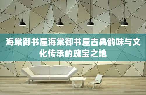 海棠御书屋海棠御书屋古典韵味与文化传承的瑰宝之地