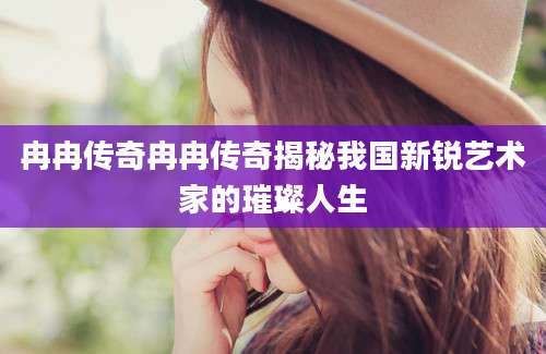 冉冉传奇冉冉传奇揭秘我国新锐艺术家的璀璨人生