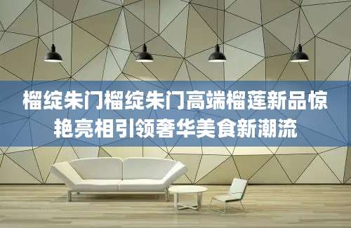 榴绽朱门榴绽朱门高端榴莲新品惊艳亮相引领奢华美食新潮流