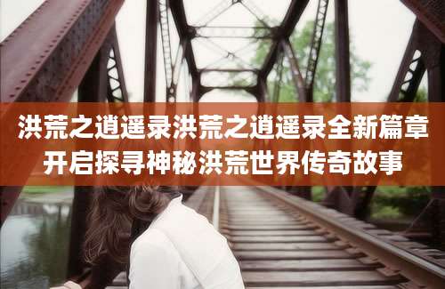 洪荒之逍遥录洪荒之逍遥录全新篇章开启探寻神秘洪荒世界传奇故事