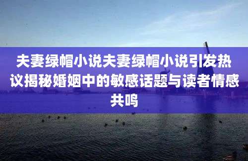 夫妻绿帽小说夫妻绿帽小说引发热议揭秘婚姻中的敏感话题与读者情感共鸣
