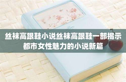 丝袜高跟鞋小说丝袜高跟鞋一部揭示都市女性魅力的小说新篇