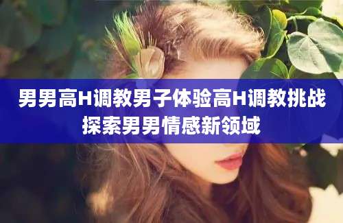 男男高H调教男子体验高H调教挑战探索男男情感新领域