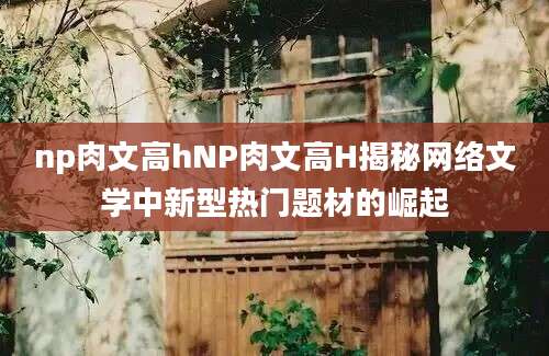 np肉文高hNP肉文高H揭秘网络文学中新型热门题材的崛起