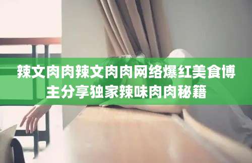 辣文肉肉辣文肉肉网络爆红美食博主分享独家辣味肉肉秘籍